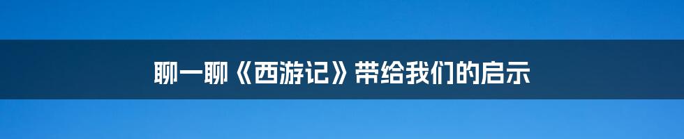 聊一聊《西游记》带给我们的启示