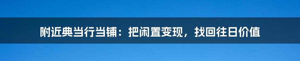 附近典当行当铺：把闲置变现，找回往日价值