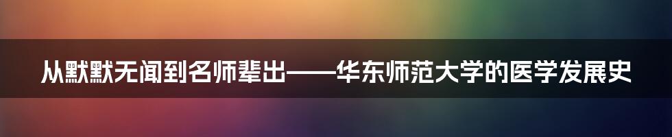 从默默无闻到名师辈出——华东师范大学的医学发展史