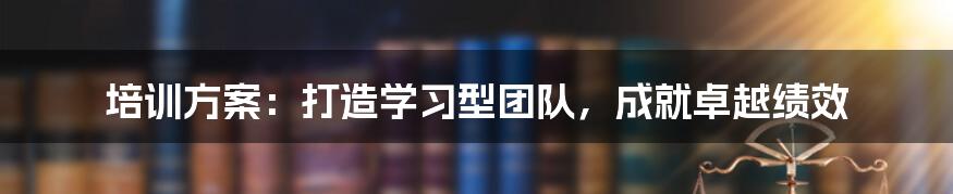 培训方案：打造学习型团队，成就卓越绩效