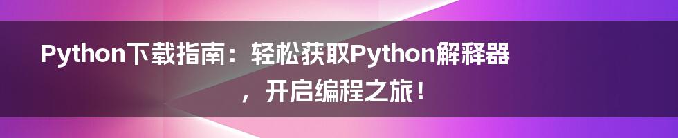 Python下载指南：轻松获取Python解释器，开启编程之旅！