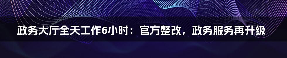 政务大厅全天工作6小时：官方整改，政务服务再升级