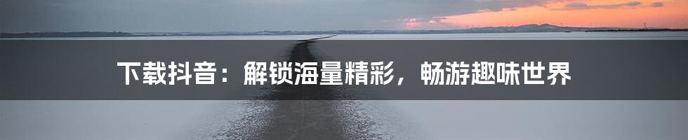 下载抖音：解锁海量精彩，畅游趣味世界