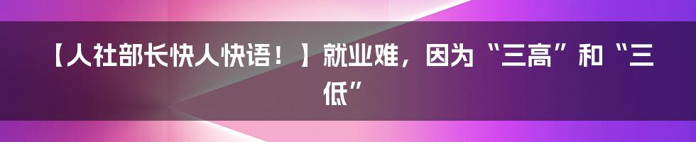 【人社部长快人快语！】就业难，因为“三高”和“三低”