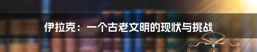 伊拉克：一个古老文明的现状与挑战