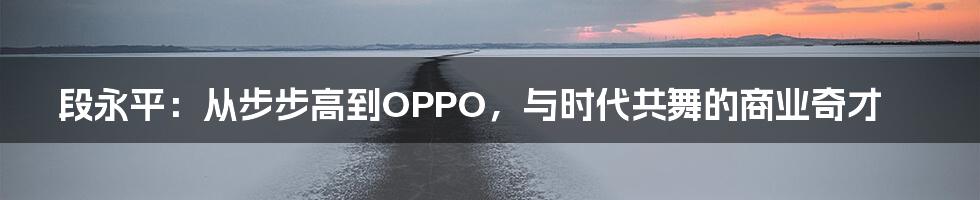 段永平：从步步高到OPPO，与时代共舞的商业奇才