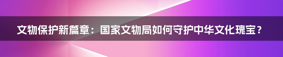 文物保护新篇章：国家文物局如何守护中华文化瑰宝？