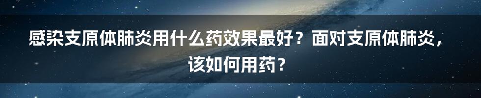 感染支原体肺炎用什么药效果最好？面对支原体肺炎，该如何用药？