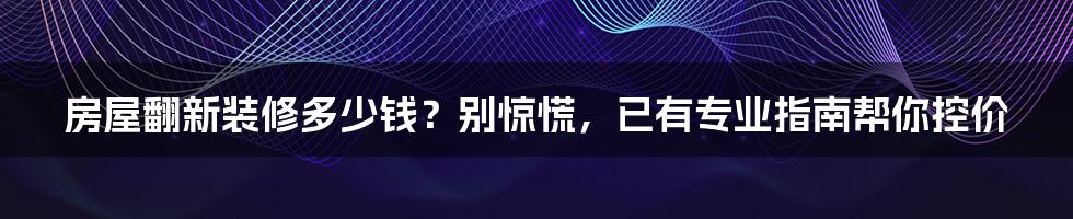 房屋翻新装修多少钱？别惊慌，已有专业指南帮你控价