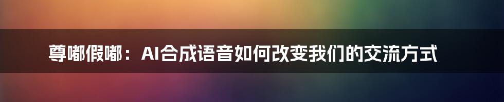 尊嘟假嘟：AI合成语音如何改变我们的交流方式