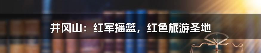 井冈山：红军摇篮，红色旅游圣地