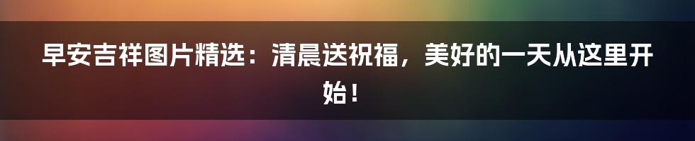 早安吉祥图片精选：清晨送祝福，美好的一天从这里开始！