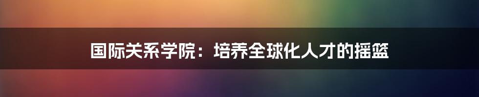 国际关系学院：培养全球化人才的摇篮