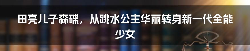 田亮儿子森碟，从跳水公主华丽转身新一代全能少女