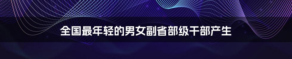 全国最年轻的男女副省部级干部产生