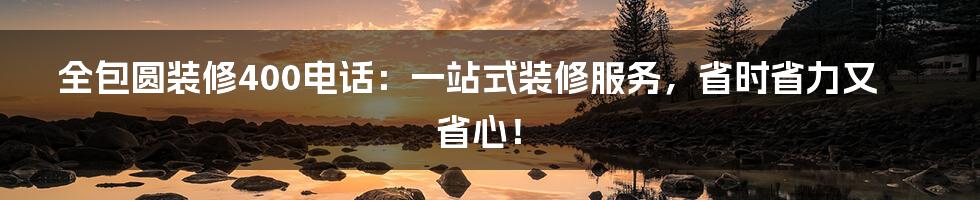 全包圆装修400电话：一站式装修服务，省时省力又省心！