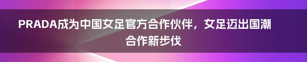 PRADA成为中国女足官方合作伙伴，女足迈出国潮合作新步伐