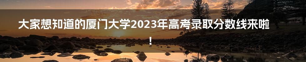 大家想知道的厦门大学2023年高考录取分数线来啦！