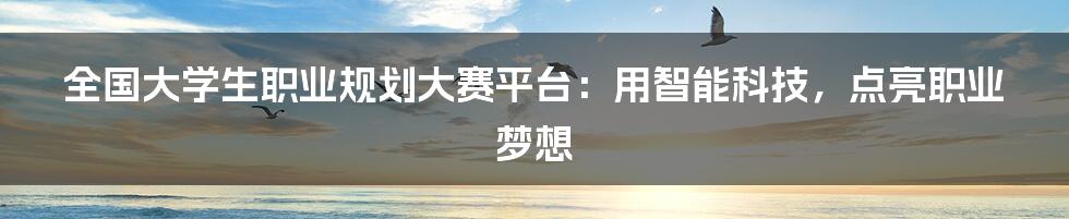 全国大学生职业规划大赛平台：用智能科技，点亮职业梦想