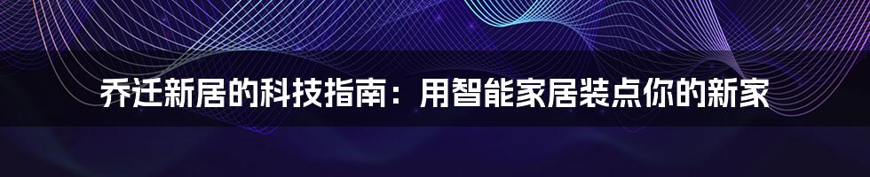 乔迁新居的科技指南：用智能家居装点你的新家