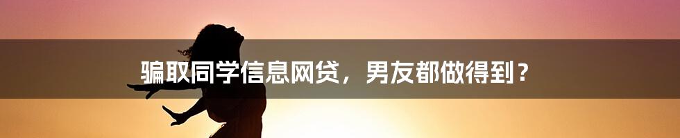 骗取同学信息网贷，男友都做得到？