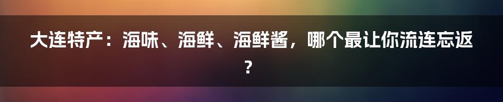 大连特产：海味、海鲜、海鲜酱，哪个最让你流连忘返？