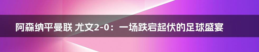 阿森纳平曼联 尤文2-0：一场跌宕起伏的足球盛宴