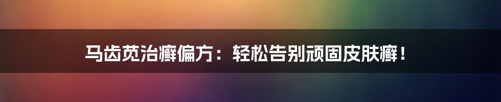 马齿苋治癣偏方：轻松告别顽固皮肤癣！