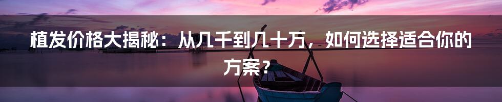 植发价格大揭秘：从几千到几十万，如何选择适合你的方案？