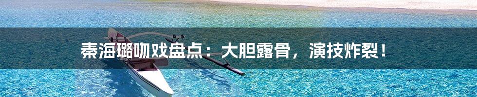 秦海璐吻戏盘点：大胆露骨，演技炸裂！