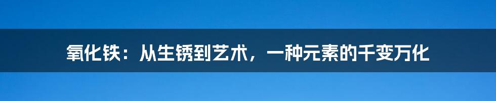 氧化铁：从生锈到艺术，一种元素的千变万化