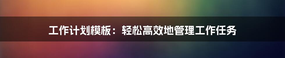 工作计划模板：轻松高效地管理工作任务