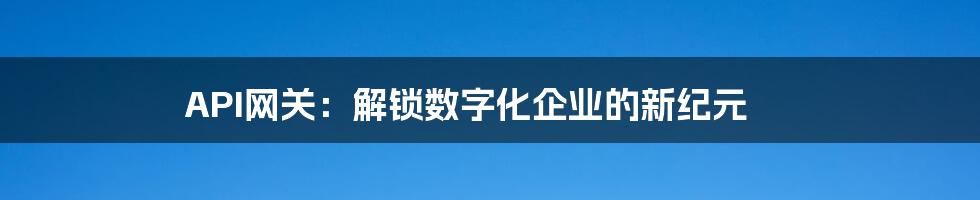 API网关：解锁数字化企业的新纪元