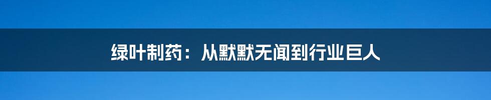 绿叶制药：从默默无闻到行业巨人