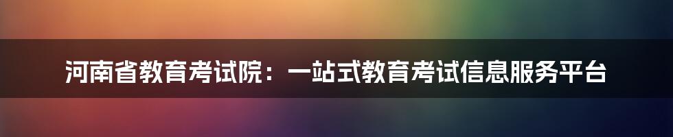 河南省教育考试院：一站式教育考试信息服务平台