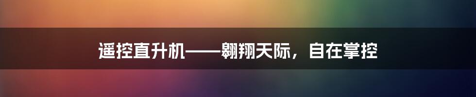 遥控直升机——翱翔天际，自在掌控