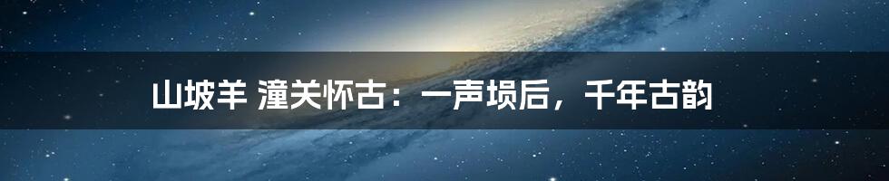 山坡羊 潼关怀古：一声埙后，千年古韵