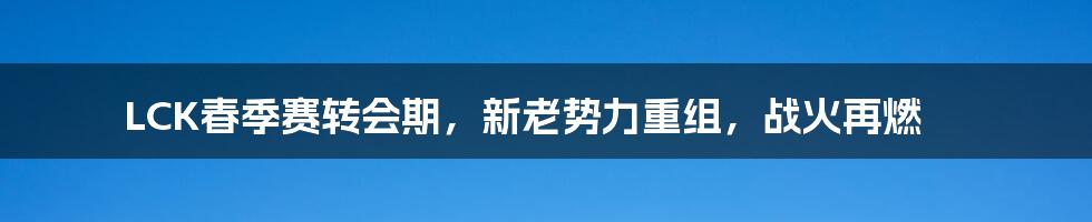 LCK春季赛转会期，新老势力重组，战火再燃