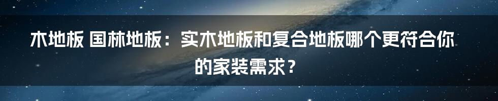 木地板 国林地板：实木地板和复合地板哪个更符合你的家装需求？