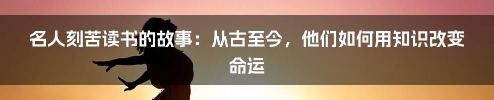 名人刻苦读书的故事：从古至今，他们如何用知识改变命运