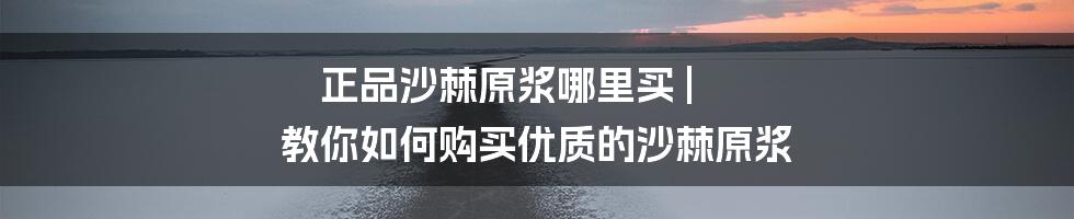 正品沙棘原浆哪里买 | 教你如何购买优质的沙棘原浆