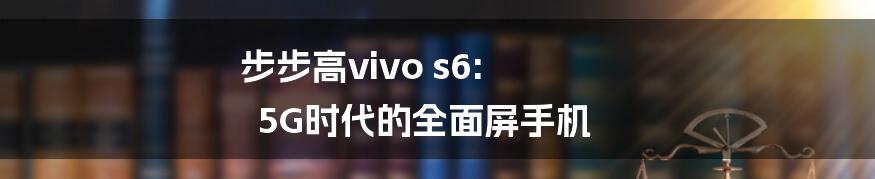 步步高vivo s6: 5G时代的全面屏手机