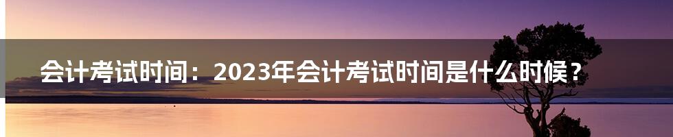 会计考试时间：2023年会计考试时间是什么时候？