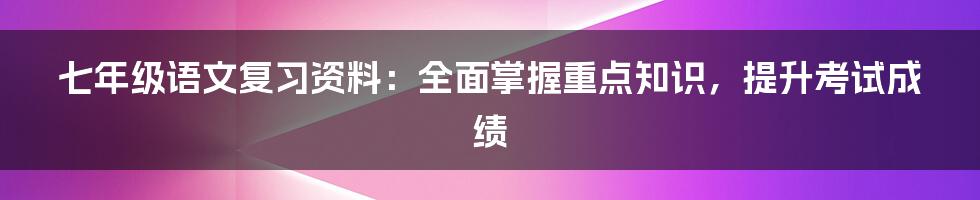 七年级语文复习资料：全面掌握重点知识，提升考试成绩