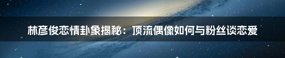 林彦俊恋情卦象揭秘：顶流偶像如何与粉丝谈恋爱