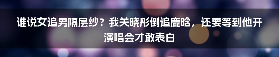 谁说女追男隔层纱？我关晓彤倒追鹿晗，还要等到他开演唱会才敢表白