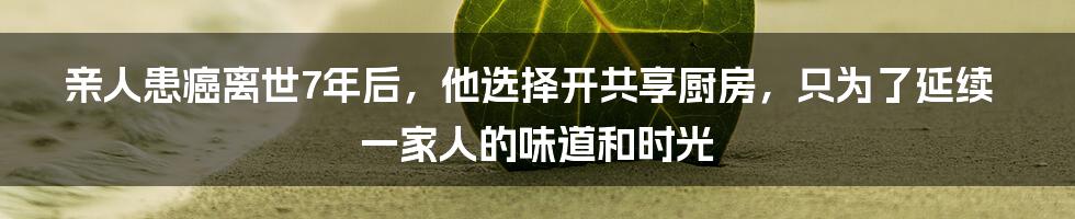 亲人患癌离世7年后，他选择开共享厨房，只为了延续一家人的味道和时光