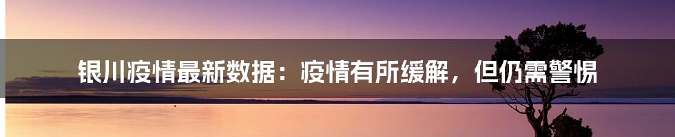 银川疫情最新数据：疫情有所缓解，但仍需警惕