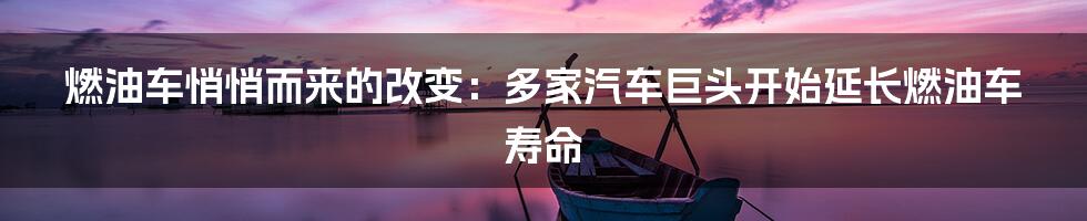 燃油车悄悄而来的改变：多家汽车巨头开始延长燃油车寿命