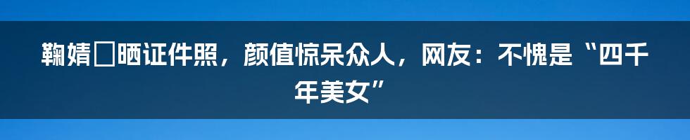 鞠婧祎晒证件照，颜值惊呆众人，网友：不愧是“四千年美女”